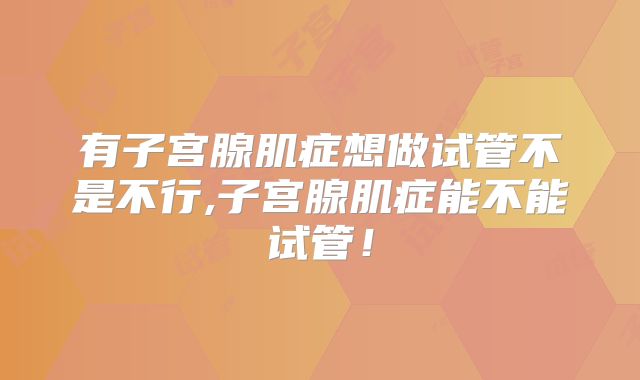 有子宫腺肌症想做试管不是不行,子宫腺肌症能不能试管!