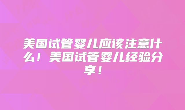 美国试管婴儿应该注意什么！美国试管婴儿经验分享！