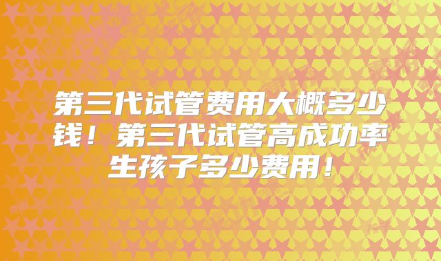 第三代试管费用大概多少钱！第三代试管高成功率生孩子多少费用！