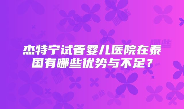 杰特宁试管婴儿医院在泰国有哪些优势与不足?