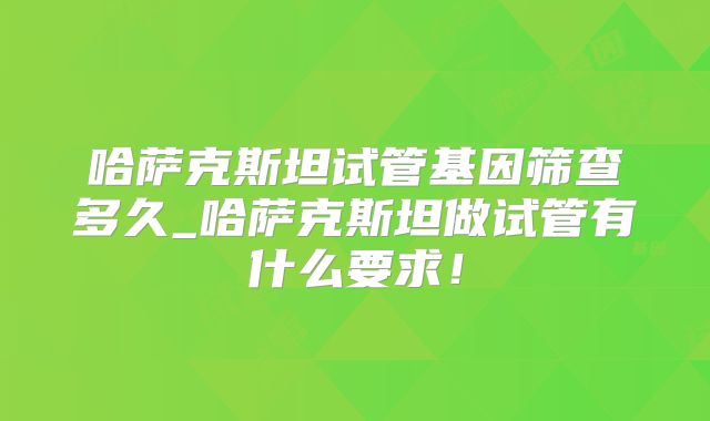 哈萨克斯坦试管基因筛查多久_哈萨克斯坦做试管有什么要求！
