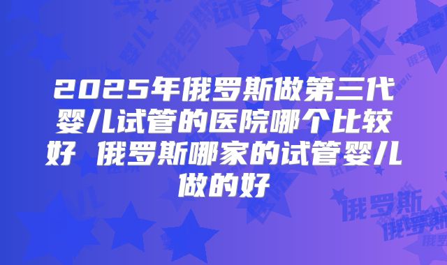 2025年俄罗斯做第三代婴儿试管的医院哪个比较好 俄罗斯哪家的试管婴儿做的好