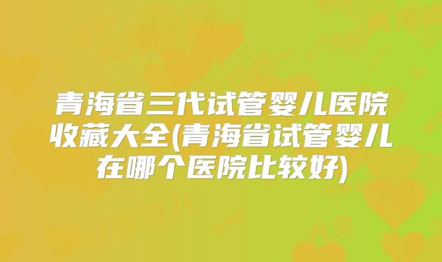 青海省三代试管婴儿医院收藏大全(青海省试管婴儿在哪个医院比较好)