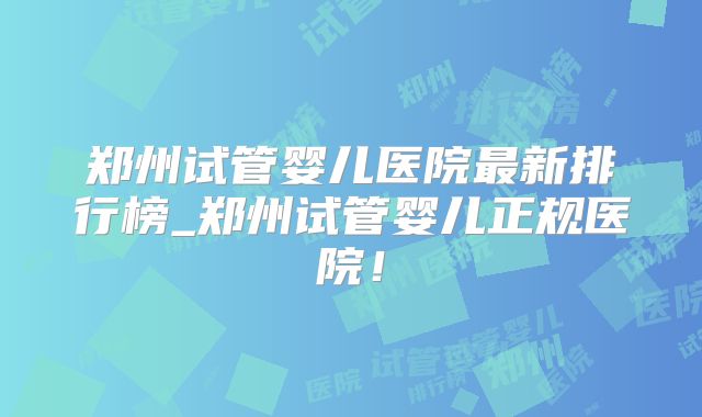 郑州试管婴儿医院最新排行榜_郑州试管婴儿正规医院!