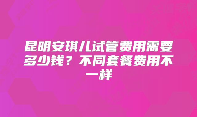 昆明安琪儿试管费用需要多少钱？不同套餐费用不一样