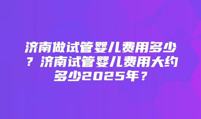 济南做试管婴儿费用多少？济南试管婴儿费用大约多少2025年？