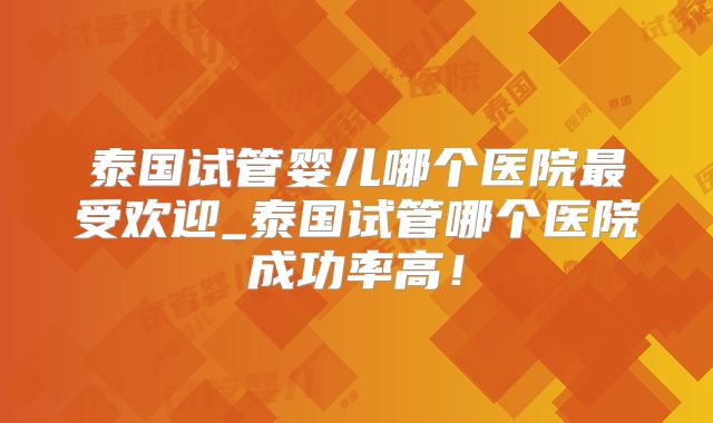 泰国试管婴儿哪个医院最受欢迎_泰国试管哪个医院成功率高！