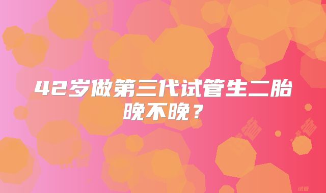 42岁做第三代试管生二胎晚不晚？