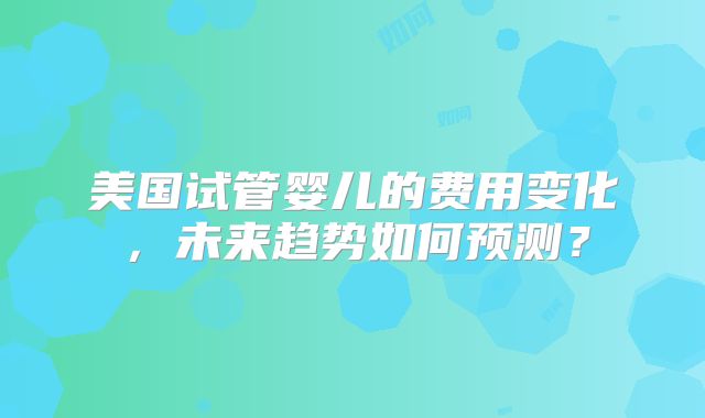 美国试管婴儿的费用变化，未来趋势如何预测？