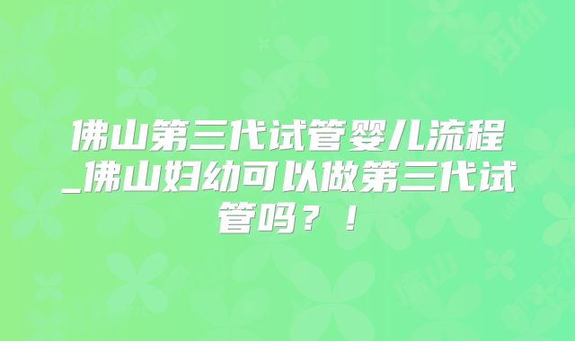 佛山第三代试管婴儿流程_佛山妇幼可以做第三代试管吗？！