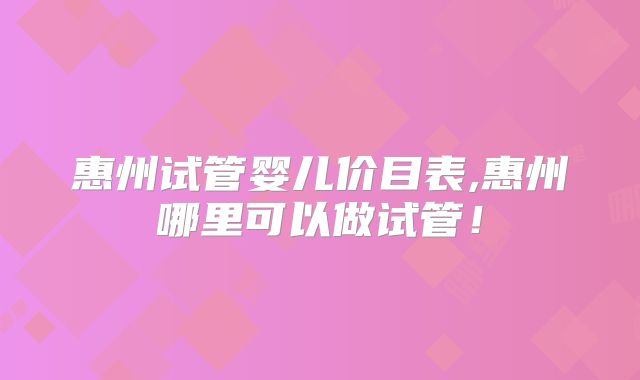 惠州试管婴儿价目表,惠州哪里可以做试管！