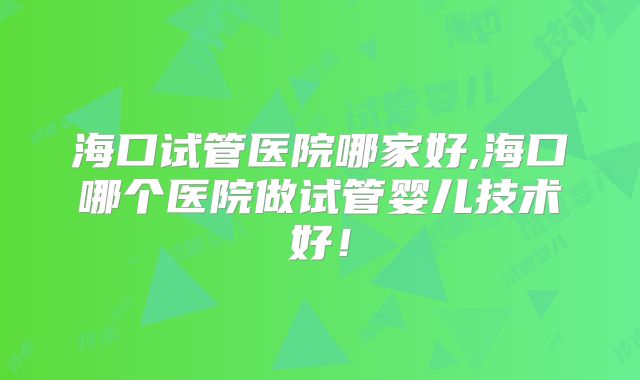 海口试管医院哪家好,海口哪个医院做试管婴儿技术好！
