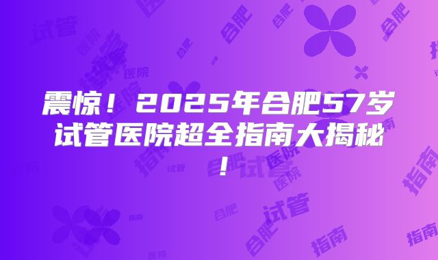震惊！2025年合肥57岁试管医院超全指南大揭秘！