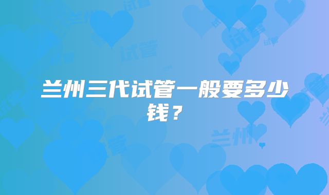 兰州三代试管一般要多少钱？