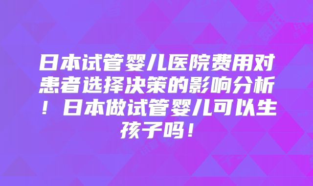 日本试管婴儿医院费用对患者选择决策的影响分析!日本做试管婴儿可以生孩子吗!