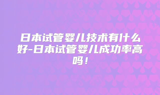 日本试管婴儿技术有什么好-日本试管婴儿成功率高吗!