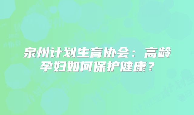 泉州计划生育协会:高龄孕妇如何保护健康?