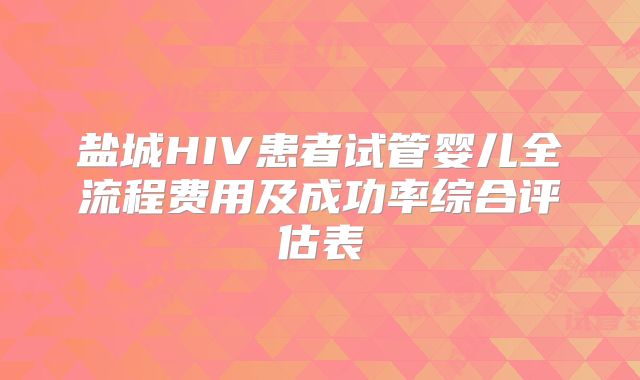 盐城HIV患者试管婴儿全流程费用及成功率综合评估表