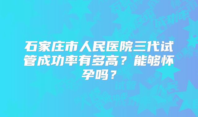 石家庄市人民医院三代试管成功率有多高？能够怀孕吗？