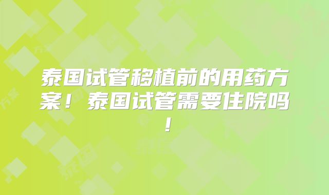 泰国试管移植前的用药方案！泰国试管需要住院吗！