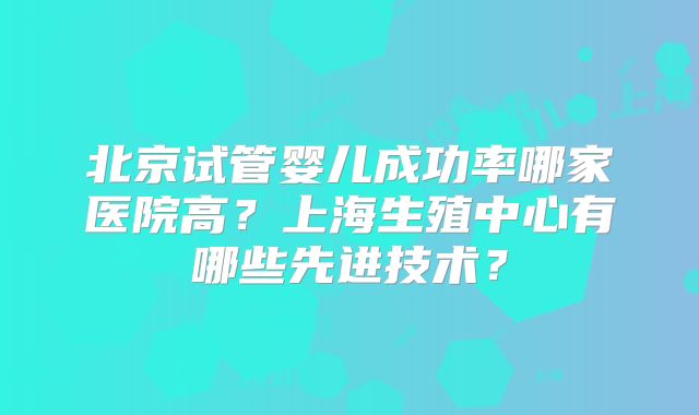 北京试管婴儿成功率哪家医院高？上海生殖中心有哪些先进技术？