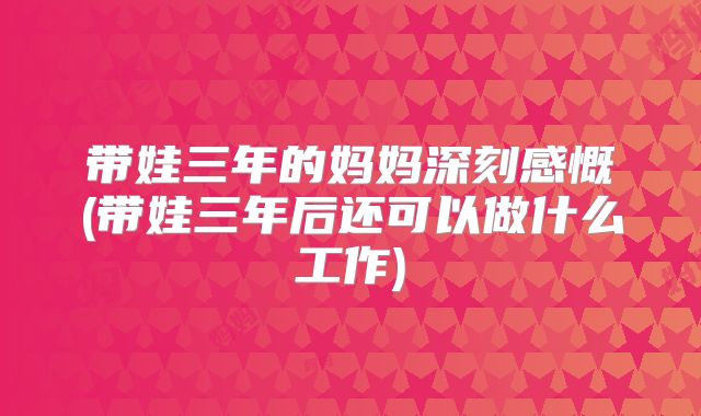 带娃三年的妈妈深刻感慨(带娃三年后还可以做什么工作)