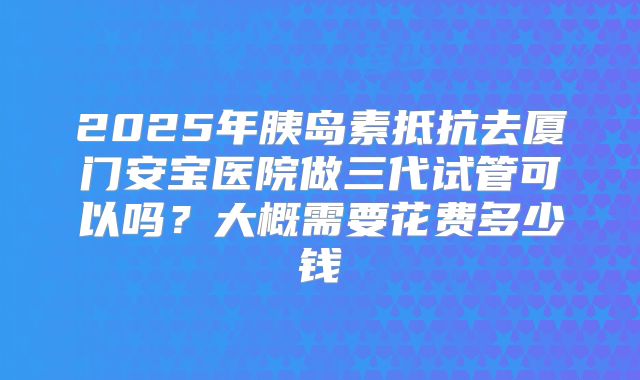 2025年胰岛素抵抗去厦门安宝医院做三代试管可以吗？大概需要花费多少钱
