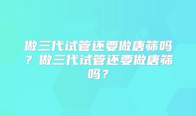 做三代试管还要做唐筛吗？做三代试管还要做唐筛吗？
