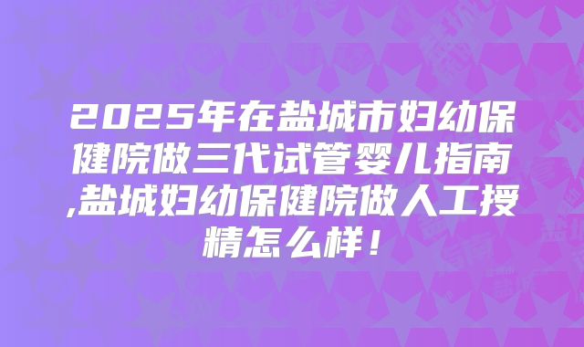 2025年在盐城市妇幼保健院做三代试管婴儿指南,盐城妇幼保健院做人工授精怎么样!