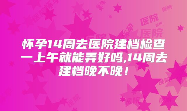 怀孕14周去医院建档检查一上午就能弄好吗,14周去建档晚不晚！