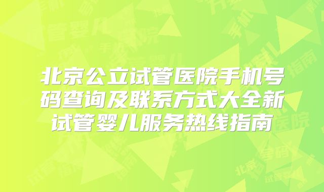 北京公立试管医院手机号码查询及联系方式大全新试管婴儿服务热线指南
