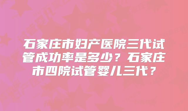 石家庄市妇产医院三代试管成功率是多少？石家庄市四院试管婴儿三代？