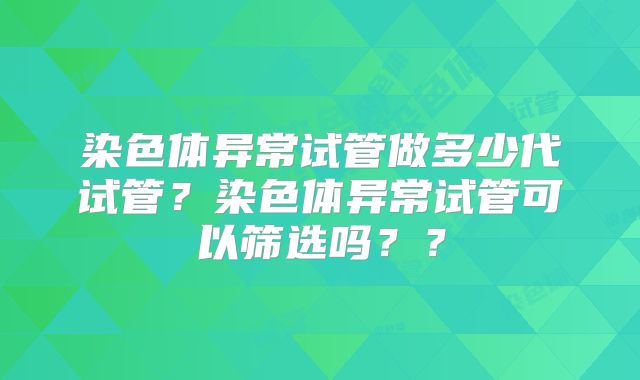 染色体异常试管做多少代试管?染色体异常试管可以筛选吗??