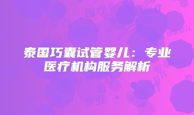 泰国巧囊试管婴儿：专业医疗机构服务解析