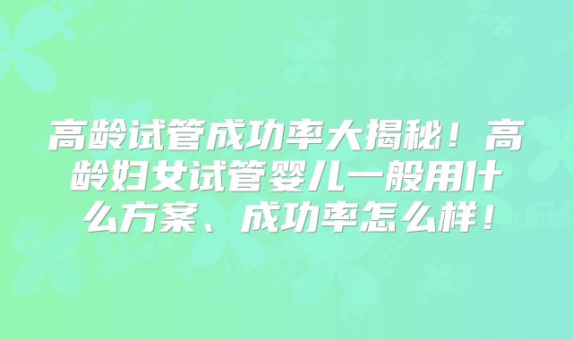 高龄试管成功率大揭秘!高龄妇女试管婴儿一般用什么方案、成功率怎么样!