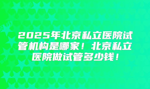 2025年北京私立医院试管机构是哪家！北京私立医院做试管多少钱！