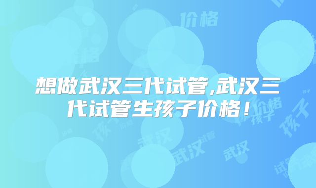 想做武汉三代试管,武汉三代试管生孩子价格！
