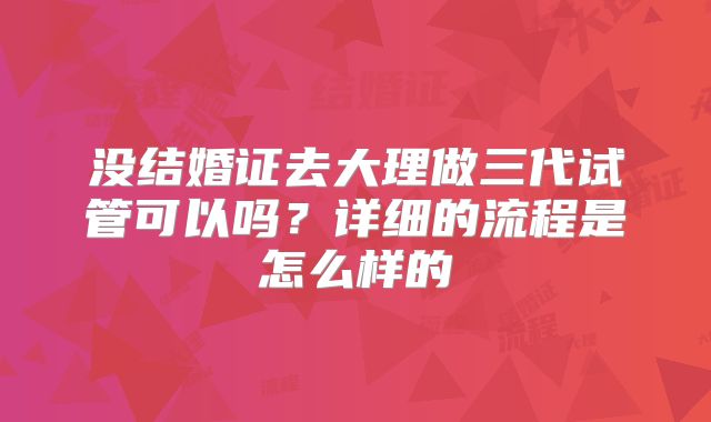 没结婚证去大理做三代试管可以吗？详细的流程是怎么样的