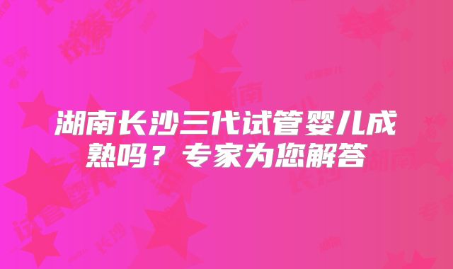 湖南长沙三代试管婴儿成熟吗?专家为您解答