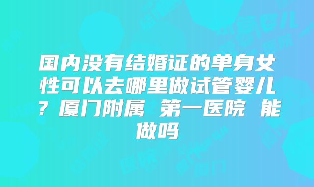 国内没有结婚证的单身女性可以去哪里做试管婴儿？厦门附属 第一医院 能做吗