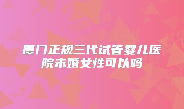 厦门正规三代试管婴儿医院未婚女性可以吗