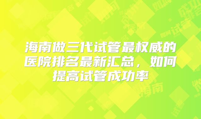 海南做三代试管最权威的医院排名最新汇总,如何提高试管成功率
