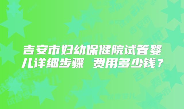 吉安市妇幼保健院试管婴儿详细步骤 费用多少钱？