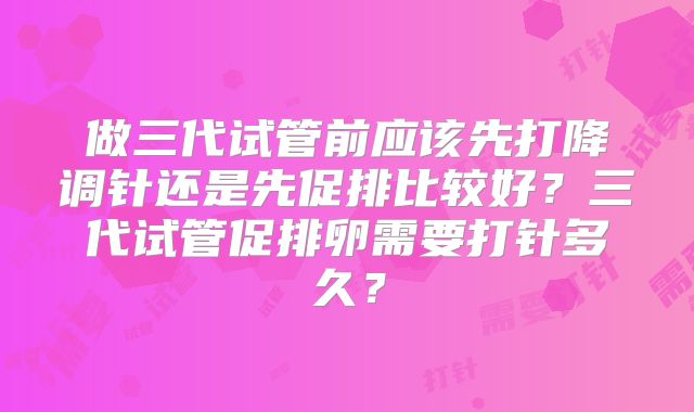 做三代试管前应该先打降调针还是先促排比较好？三代试管促排卵需要打针多久？
