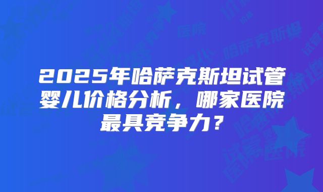 2025年哈萨克斯坦试管婴儿价格分析，哪家医院最具竞争力？