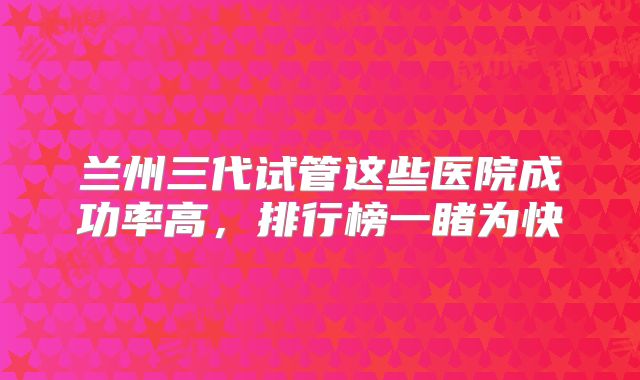 兰州三代试管这些医院成功率高，排行榜一睹为快