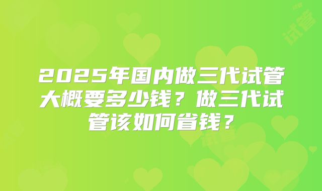 2025年国内做三代试管大概要多少钱？做三代试管该如何省钱？