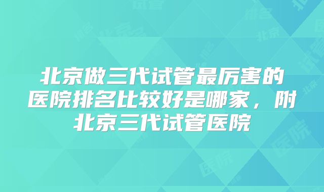 北京做三代试管最厉害的医院排名比较好是哪家，附北京三代试管医院