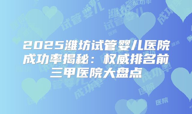 2025潍坊试管婴儿医院成功率揭秘：权威排名前三甲医院大盘点