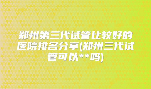 郑州第三代试管比较好的医院排名分享(郑州三代试管可以**吗)